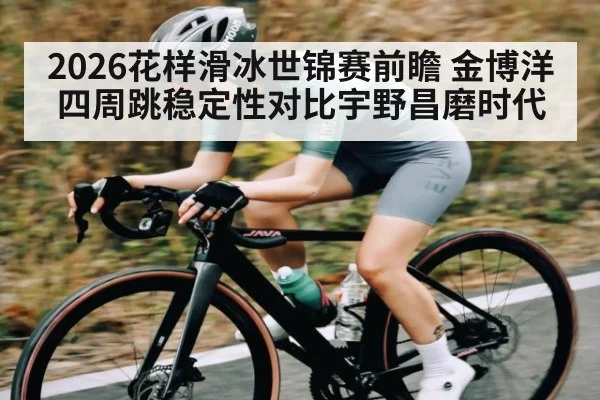 2026花样滑冰世锦赛前瞻 金博洋四周跳稳定性对比宇野昌磨时代